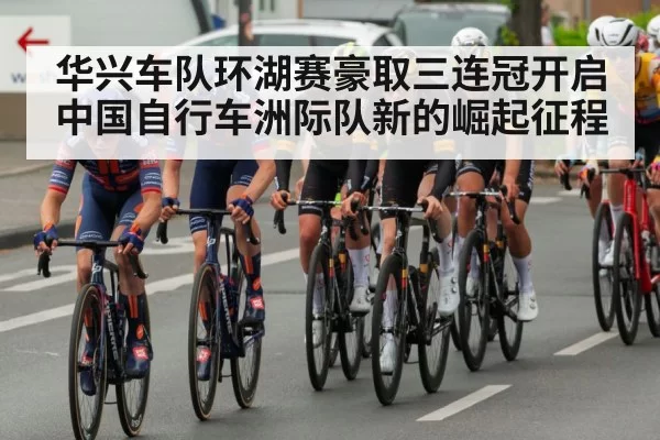 华兴车队环湖赛豪取三连冠开启中国自行车洲际队新的崛起征程