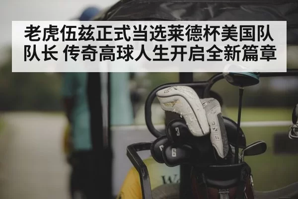 老虎伍兹正式当选莱德杯美国队队长 传奇高球人生开启全新篇章