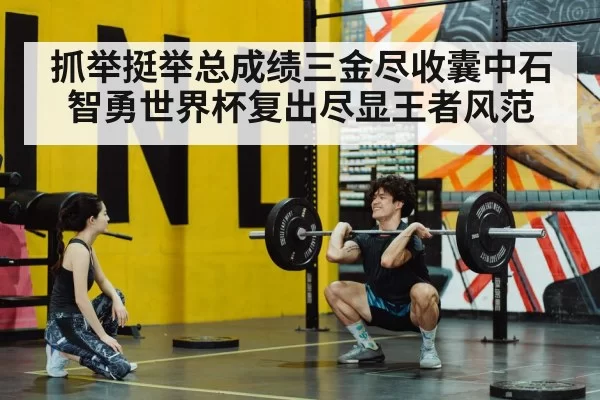 抓举挺举总成绩三金尽收囊中石智勇世界杯复出尽显王者风范